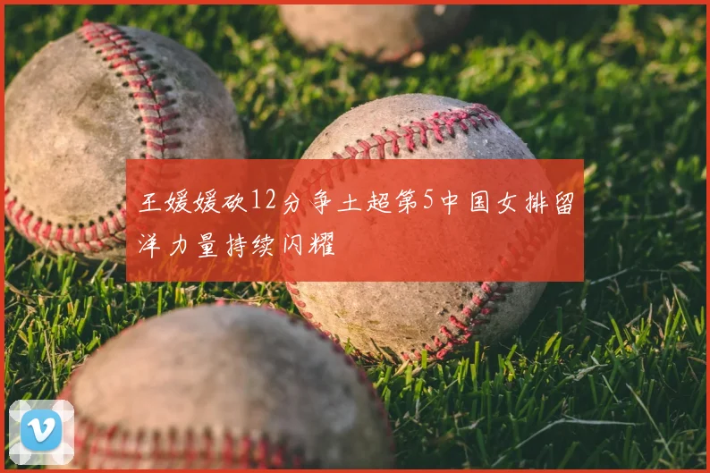 王媛媛砍12分争土超第5中国女排留洋力量持续闪耀