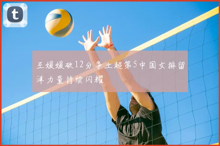 王媛媛砍12分争土超第5中国女排留洋力量持续闪耀